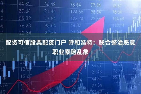 配资可信股票配资门户 呼和浩特：联合整治恶意职业索赔乱象