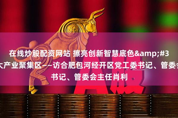 在线炒股配资网站 擦亮创新智慧底色&#32;构建三大产业聚集区——访合肥包河经开区党工委书记、管委会主任肖利