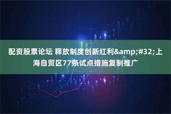 配资股票论坛 释放制度创新红利&#32;上海自贸区77条试点措施复制推广