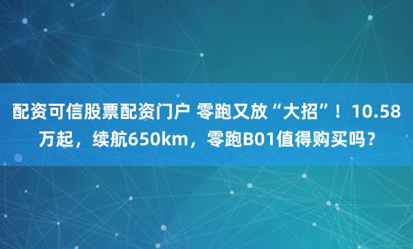 配资可信股票配资门户 零跑又放“大招”！10.58万起，续航650km，零跑B01值得购买吗？