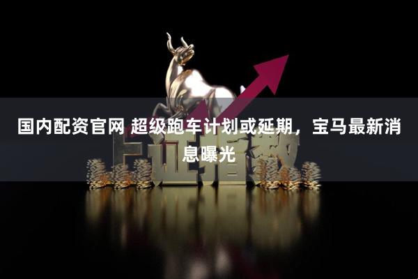 国内配资官网 超级跑车计划或延期，宝马最新消息曝光
