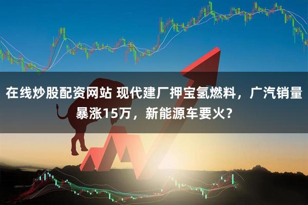 在线炒股配资网站 现代建厂押宝氢燃料，广汽销量暴涨15万，新能源车要火？