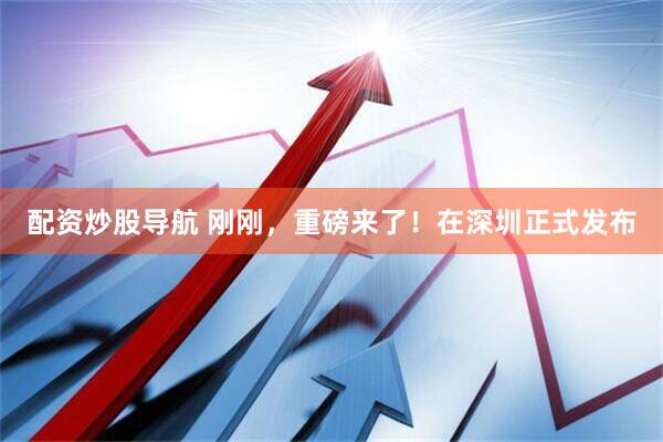 配资炒股导航 刚刚，重磅来了！在深圳正式发布