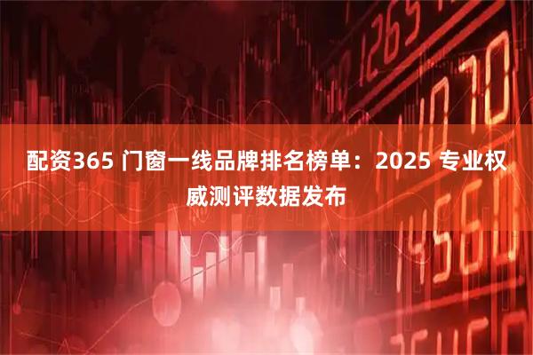 配资365 门窗一线品牌排名榜单：2025 专业权威测评数据发布