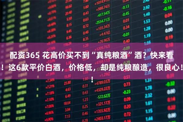 配资365 花高价买不到“真纯粮酒”酒？快来看！这6款平价白酒，价格低，却是纯粮酿造，很良心！