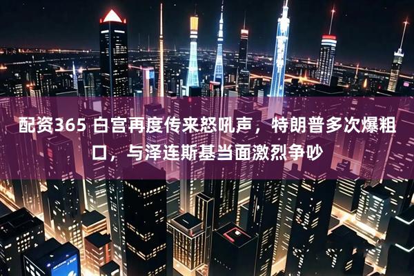 配资365 白宫再度传来怒吼声,特朗普多次爆粗口,与泽连斯基当面激烈争吵