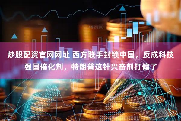炒股配资官网网址 西方联手封锁中国,反成科技强国催化剂,特朗普这针兴奋剂打偏了
