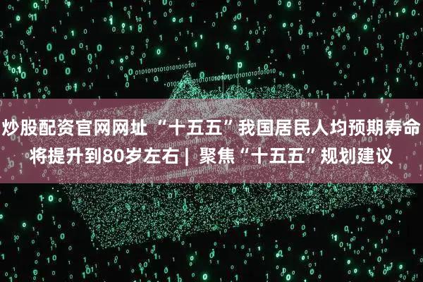 炒股配资官网网址 “十五五”我国居民人均预期寿命将提升到80岁左右 |  聚焦“十五五”规划建议