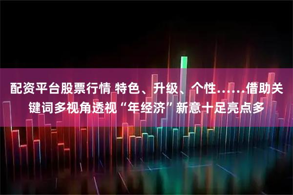 配资平台股票行情 特色、升级、个性……借助关键词多视角透视“年经济”新意十足亮点多