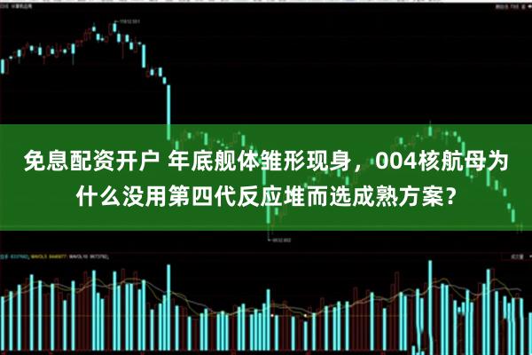 免息配资开户 年底舰体雏形现身,004核航母为什么没用第四代反应堆而选成熟方案?