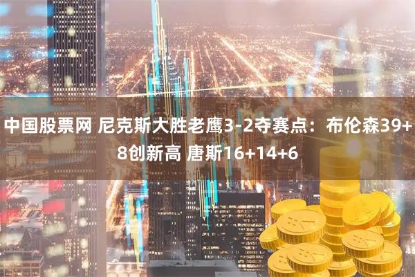 中国股票网 尼克斯大胜老鹰3-2夺赛点：布伦森39+8创新高 唐斯16+14+6