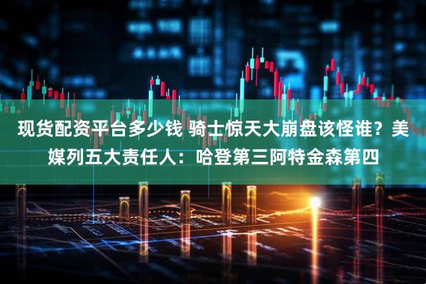 现货配资平台多少钱 骑士惊天大崩盘该怪谁？美媒列五大责任人：哈登第三阿特金森第四