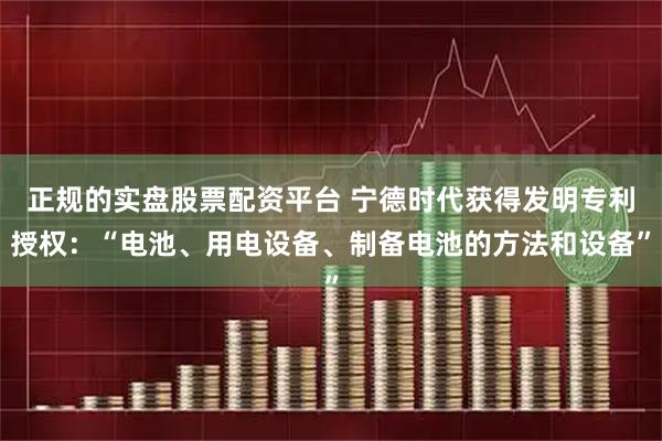 正规的实盘股票配资平台 宁德时代获得发明专利授权：“电池、用电设备、制备电池的方法和设备”