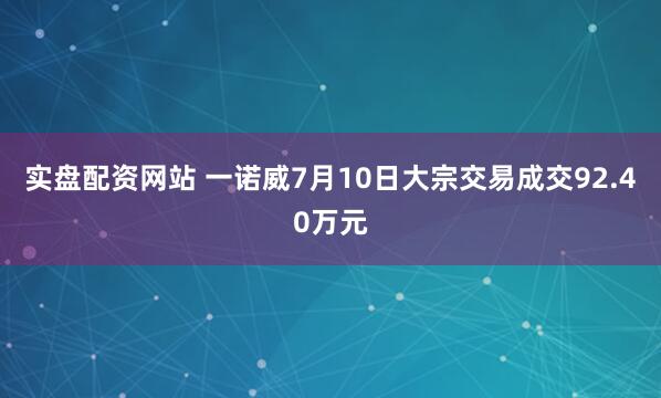 实盘配资网站 一诺威7月10日大宗交易成交92.40万元